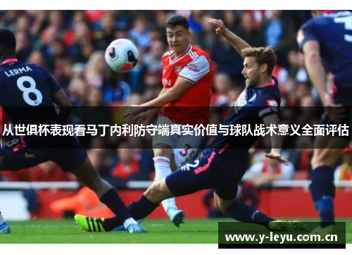 从世俱杯表现看马丁内利防守端真实价值与球队战术意义全面评估 从世俱杯表现看马丁内利防守端真实价值与球队战术意义全面评估