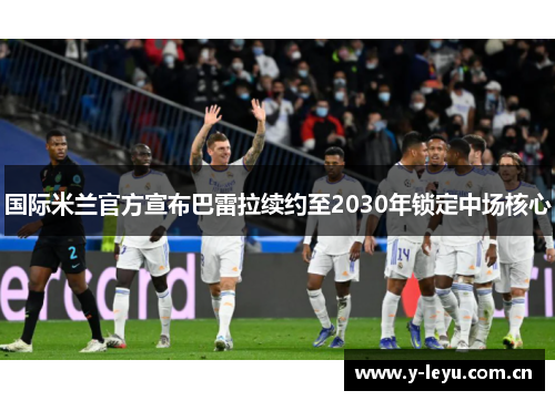 国际米兰官方宣布巴雷拉续约至2030年锁定中场核心 国际米兰官方宣布巴雷拉续约至2030年锁定中场核心