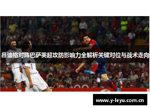 吕迪格对阵巴萨英超攻防影响力全解析关键对位与战术走向 吕迪格对阵巴萨英超攻防影响力全解析关键对位与战术走向