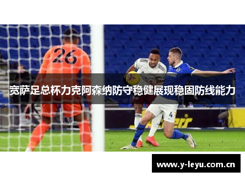宽萨足总杯力克阿森纳防守稳健展现稳固防线能力 宽萨足总杯力克阿森纳防守稳健展现稳固防线能力
